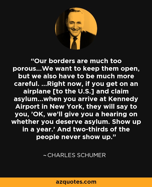 Our borders are much too porous...We want to keep them open, but we also have to be much more careful. ...Right now, if you get on an airplane [to the U.S.] and claim asylum...when you arrive at Kennedy Airport in New York, they will say to you, 'OK, we'll give you a hearing on whether you deserve asylum. Show up in a year.' And two-thirds of the people never show up. - Charles Schumer