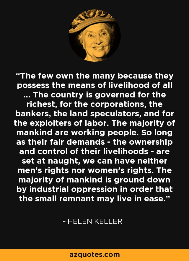 The few own the many because they possess the means of livelihood of all ... The country is governed for the richest, for the corporations, the bankers, the land speculators, and for the exploiters of labor. The majority of mankind are working people. So long as their fair demands - the ownership and control of their livelihoods - are set at naught, we can have neither men's rights nor women's rights. The majority of mankind is ground down by industrial oppression in order that the small remnant may live in ease. - Helen Keller