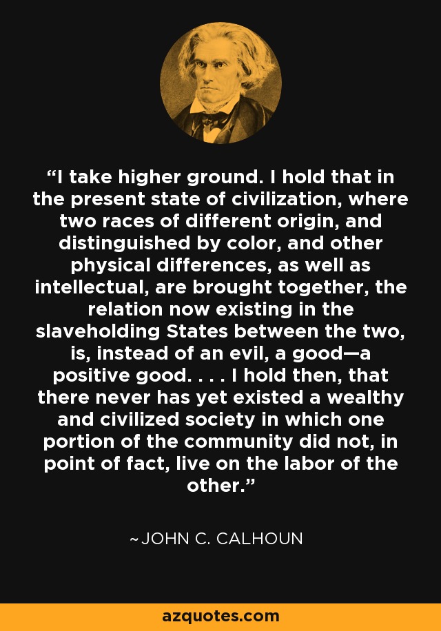 I take higher ground. I hold that in the present state of civilization, where two races of different origin, and distinguished by color, and other physical differences, as well as intellectual, are brought together, the relation now existing in the slaveholding States between the two, is, instead of an evil, a good—a positive good. . . . I hold then, that there never has yet existed a wealthy and civilized society in which one portion of the community did not, in point of fact, live on the labor of the other. - John C. Calhoun