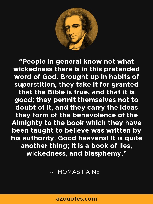 People in general know not what wickedness there is in this pretended word of God. Brought up in habits of superstition, they take it for granted that the Bible is true, and that it is good; they permit themselves not to doubt of it, and they carry the ideas they form of the benevolence of the Almighty to the book which they have been taught to believe was written by his authority. Good heavens! It is quite another thing; it is a book of lies, wickedness, and blasphemy. - Thomas Paine