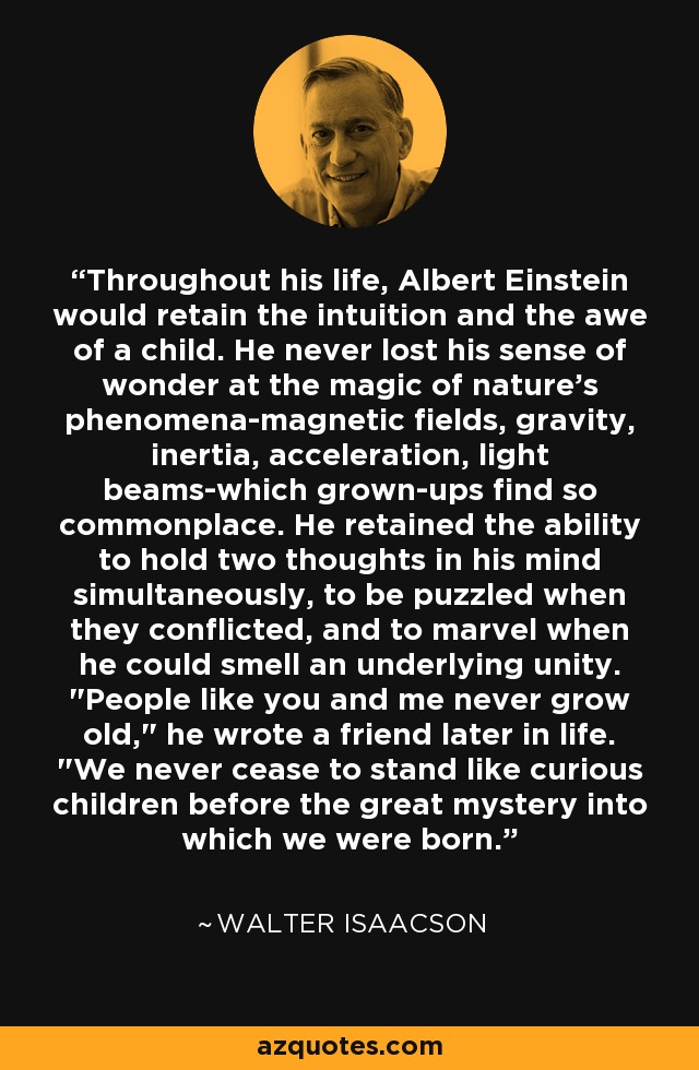 Throughout his life, Albert Einstein would retain the intuition and the awe of a child. He never lost his sense of wonder at the magic of nature's phenomena-magnetic fields, gravity, inertia, acceleration, light beams-which grown-ups find so commonplace. He retained the ability to hold two thoughts in his mind simultaneously, to be puzzled when they conflicted, and to marvel when he could smell an underlying unity. 