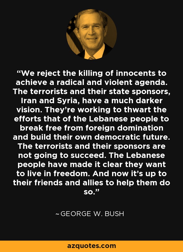 We reject the killing of innocents to achieve a radical and violent agenda. The terrorists and their state sponsors, Iran and Syria, have a much darker vision. They're working to thwart the efforts that of the Lebanese people to break free from foreign domination and build their own democratic future. The terrorists and their sponsors are not going to succeed. The Lebanese people have made it clear they want to live in freedom. And now it's up to their friends and allies to help them do so. - George W. Bush