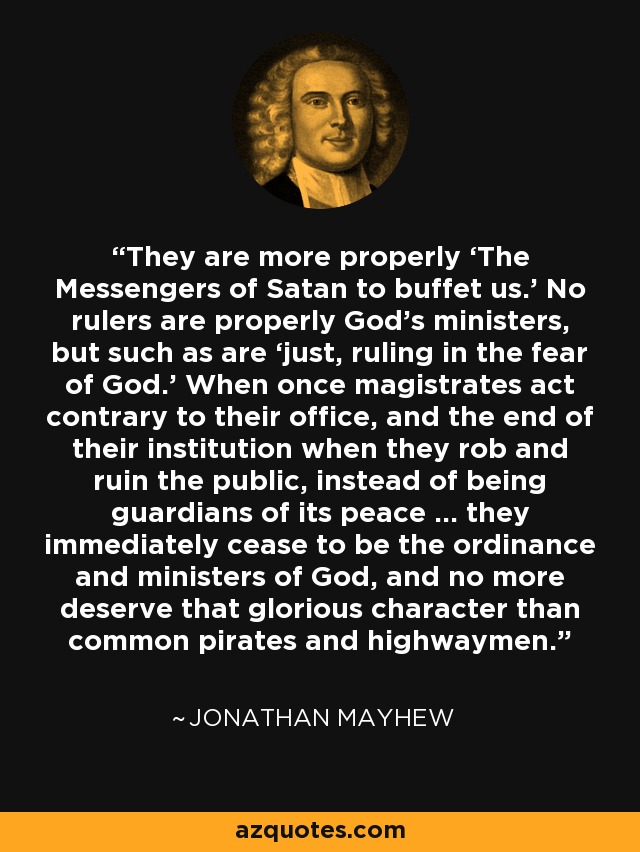 They are more properly ‘The Messengers of Satan to buffet us.’ No rulers are properly God’s ministers, but such as are ‘just, ruling in the fear of God.’ When once magistrates act contrary to their office, and the end of their institution when they rob and ruin the public, instead of being guardians of its peace … they immediately cease to be the ordinance and ministers of God, and no more deserve that glorious character than common pirates and highwaymen. - Jonathan Mayhew