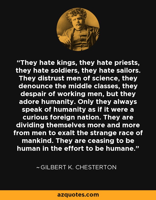 They hate kings, they hate priests, they hate soldiers, they hate sailors. They distrust men of science, they denounce the middle classes, they despair of working men, but they adore humanity. Only they always speak of humanity as if it were a curious foreign nation. They are dividing themselves more and more from men to exalt the strange race of mankind. They are ceasing to be human in the effort to be humane. - Gilbert K. Chesterton