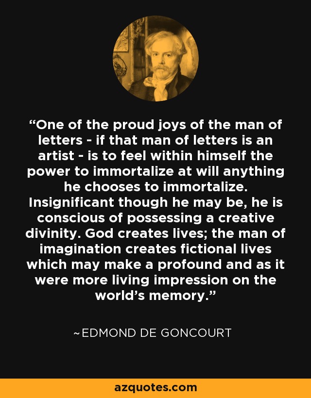 One of the proud joys of the man of letters - if that man of letters is an artist - is to feel within himself the power to immortalize at will anything he chooses to immortalize. Insignificant though he may be, he is conscious of possessing a creative divinity. God creates lives; the man of imagination creates fictional lives which may make a profound and as it were more living impression on the world's memory. - Edmond de Goncourt