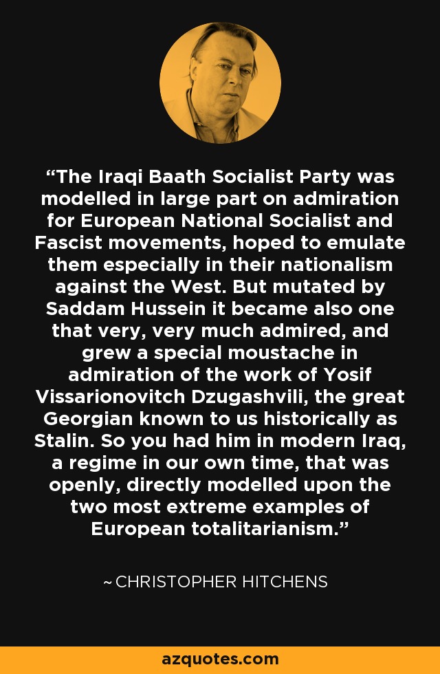 The Iraqi Baath Socialist Party was modelled in large part on admiration for European National Socialist and Fascist movements, hoped to emulate them especially in their nationalism against the West. But mutated by Saddam Hussein it became also one that very, very much admired, and grew a special moustache in admiration of the work of Yosif Vissarionovitch Dzugashvili, the great Georgian known to us historically as Stalin. So you had him in modern Iraq, a regime in our own time, that was openly, directly modelled upon the two most extreme examples of European totalitarianism. - Christopher Hitchens