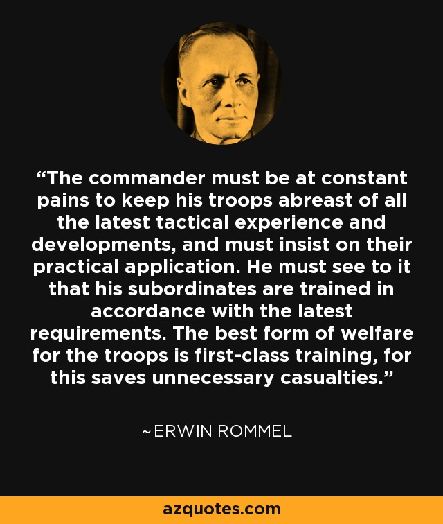 The commander must be at constant pains to keep his troops abreast of all the latest tactical experience and developments, and must insist on their practical application. He must see to it that his subordinates are trained in accordance with the latest requirements. The best form of welfare for the troops is first-class training, for this saves unnecessary casualties. - Erwin Rommel