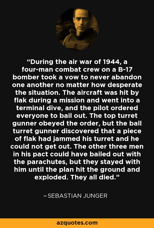 During the air war of 1944, a four-man combat crew on a B-17 bomber took a vow to never abandon one another no matter how desperate the situation. The aircraft was hit by flak during a mission and went into a terminal dive, and the pilot ordered everyone to bail out. The top turret gunner obeyed the order, but the ball turret gunner discovered that a piece of flak had jammed his turret and he could not get out. The other three men in his pact could have bailed out with the parachutes, but they stayed with him until the plan hit the ground and exploded. They all died. - Sebastian Junger