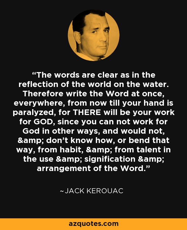 The words are clear as in the reflection of the world on the water. Therefore write the Word at once, everywhere, from now till your hand is paralyzed, for THERE will be your work for GOD, since you can not work for God in other ways, and would not, & don't know how, or bend that way, from habit, & from talent in the use & signification & arrangement of the Word. - Jack Kerouac