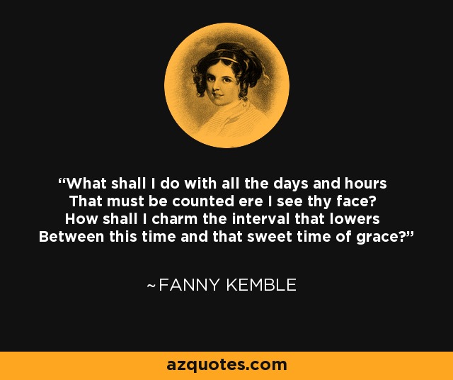 What shall I do with all the days and hours That must be counted ere I see thy face? How shall I charm the interval that lowers Between this time and that sweet time of grace? - Fanny Kemble