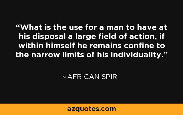 What is the use for a man to have at his disposal a large field of action, if within himself he remains confine to the narrow limits of his individuality. - African Spir