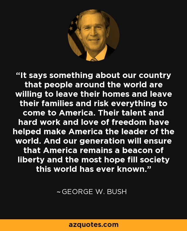 It says something about our country that people around the world are willing to leave their homes and leave their families and risk everything to come to America. Their talent and hard work and love of freedom have helped make America the leader of the world. And our generation will ensure that America remains a beacon of liberty and the most hope fill society this world has ever known. - George W. Bush