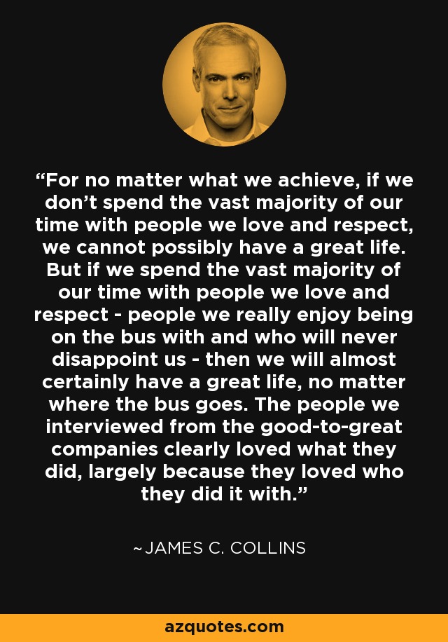 For no matter what we achieve, if we don't spend the vast majority of our time with people we love and respect, we cannot possibly have a great life. But if we spend the vast majority of our time with people we love and respect - people we really enjoy being on the bus with and who will never disappoint us - then we will almost certainly have a great life, no matter where the bus goes. The people we interviewed from the good-to-great companies clearly loved what they did, largely because they loved who they did it with. - James C. Collins