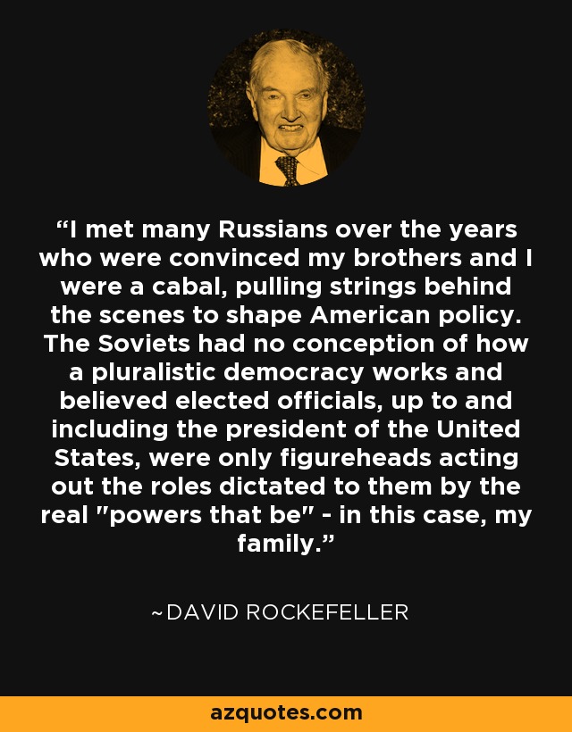 I met many Russians over the years who were convinced my brothers and I were a cabal, pulling strings behind the scenes to shape American policy. The Soviets had no conception of how a pluralistic democracy works and believed elected officials, up to and including the president of the United States, were only figureheads acting out the roles dictated to them by the real 