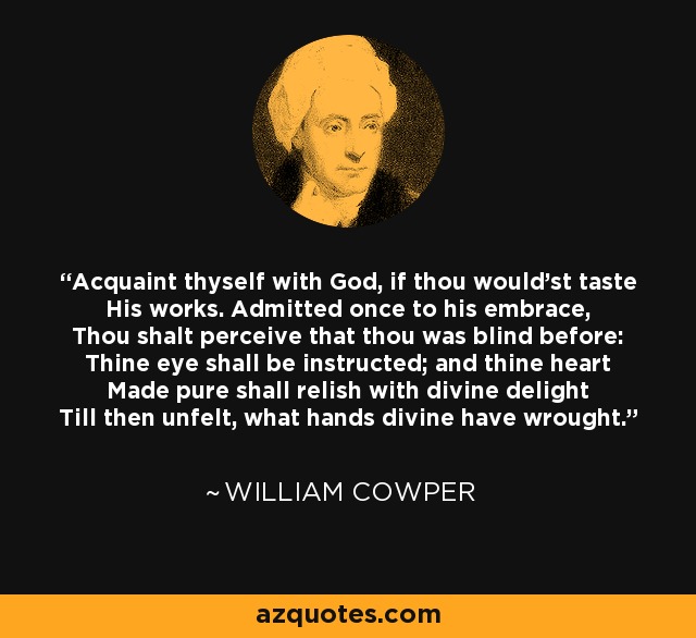 Acquaint thyself with God, if thou would'st taste His works. Admitted once to his embrace, Thou shalt perceive that thou was blind before: Thine eye shall be instructed; and thine heart Made pure shall relish with divine delight Till then unfelt, what hands divine have wrought. - William Cowper