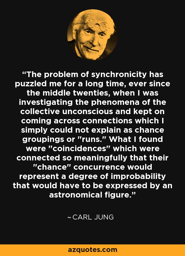 The problem of synchronicity has puzzled me for a long time, ever since the middle twenties, when I was investigating the phenomena of the collective unconscious and kept on coming across connections which I simply could not explain as chance groupings or 