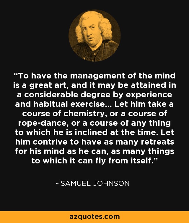 To have the management of the mind is a great art, and it may be attained in a considerable degree by experience and habitual exercise... Let him take a course of chemistry, or a course of rope-dance, or a course of any thing to which he is inclined at the time. Let him contrive to have as many retreats for his mind as he can, as many things to which it can fly from itself. - Samuel Johnson