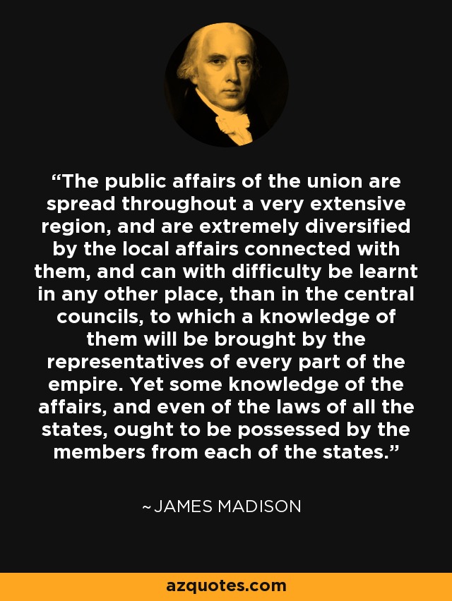 The public affairs of the union are spread throughout a very extensive region, and are extremely diversified by the local affairs connected with them, and can with difficulty be learnt in any other place, than in the central councils, to which a knowledge of them will be brought by the representatives of every part of the empire. Yet some knowledge of the affairs, and even of the laws of all the states, ought to be possessed by the members from each of the states. - James Madison