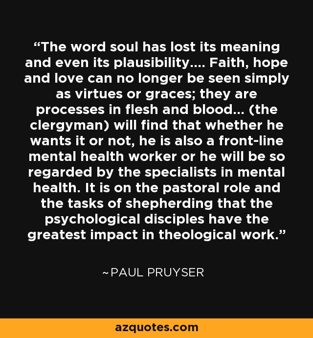 The word soul has lost its meaning and even its plausibility.... Faith, hope and love can no longer be seen simply as virtues or graces; they are processes in flesh and blood... (the clergyman) will find that whether he wants it or not, he is also a front-line mental health worker or he will be so regarded by the specialists in mental health. It is on the pastoral role and the tasks of shepherding that the psychological disciples have the greatest impact in theological work. - Paul Pruyser