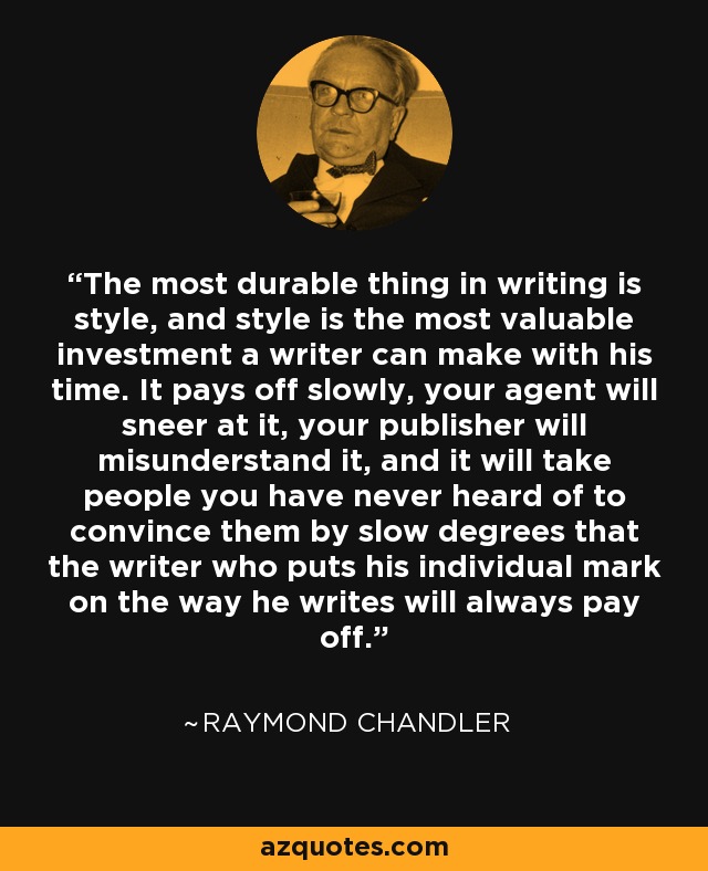 The most durable thing in writing is style, and style is the most valuable investment a writer can make with his time. It pays off slowly, your agent will sneer at it, your publisher will misunderstand it, and it will take people you have never heard of to convince them by slow degrees that the writer who puts his individual mark on the way he writes will always pay off. - Raymond Chandler