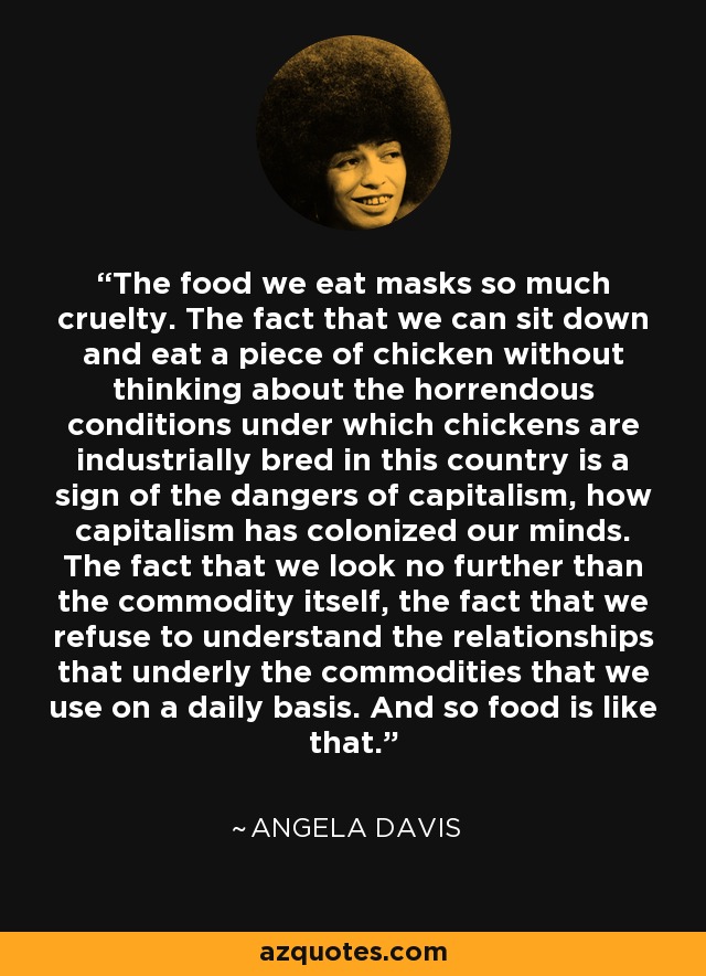 The food we eat masks so much cruelty. The fact that we can sit down and eat a piece of chicken without thinking about the horrendous conditions under which chickens are industrially bred in this country is a sign of the dangers of capitalism, how capitalism has colonized our minds. The fact that we look no further than the commodity itself, the fact that we refuse to understand the relationships that underly the commodities that we use on a daily basis. And so food is like that. - Angela Davis