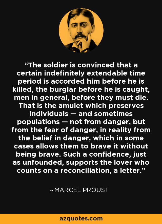 The soldier is convinced that a certain indefinitely extendable time period is accorded him before he is killed, the burglar before he is caught, men in general, before they must die. That is the amulet which preserves individuals — and sometimes populations — not from danger, but from the fear of danger, in reality from the belief in danger, which in some cases allows them to brave it without being brave. Such a confidence, just as unfounded, supports the lover who counts on a reconciliation, a letter. - Marcel Proust