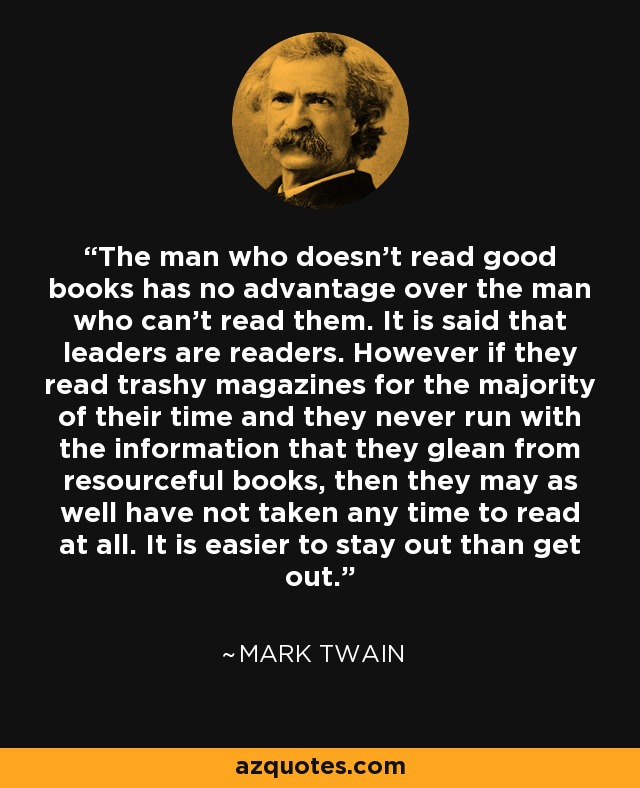 The man who doesn't read good books has no advantage over the man who can't read them. It is said that leaders are readers. However if they read trashy magazines for the majority of their time and they never run with the information that they glean from resourceful books, then they may as well have not taken any time to read at all. It is easier to stay out than get out. - Mark Twain