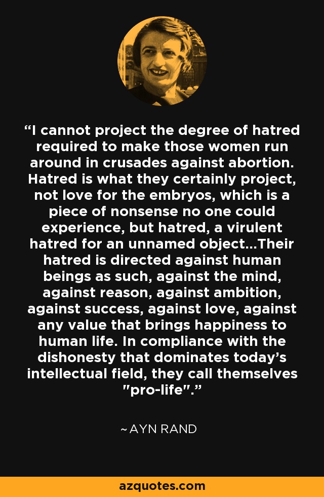 I cannot project the degree of hatred required to make those women run around in crusades against abortion. Hatred is what they certainly project, not love for the embryos, which is a piece of nonsense no one could experience, but hatred, a virulent hatred for an unnamed object...Their hatred is directed against human beings as such, against the mind, against reason, against ambition, against success, against love, against any value that brings happiness to human life. In compliance with the dishonesty that dominates today's intellectual field, they call themselves 