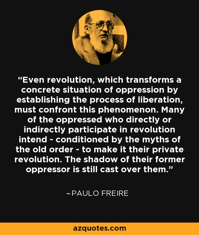 Even revolution, which transforms a concrete situation of oppression by establishing the process of liberation, must confront this phenomenon. Many of the oppressed who directly or indirectly participate in revolution intend - conditioned by the myths of the old order - to make it their private revolution. The shadow of their former oppressor is still cast over them. - Paulo Freire