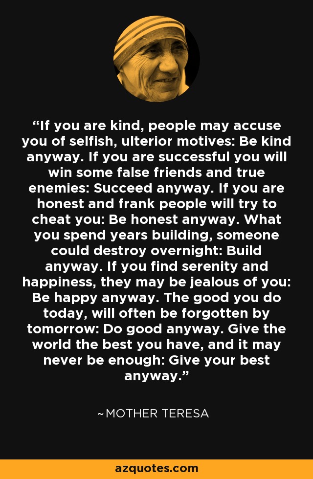 If you are kind, people may accuse you of selfish, ulterior motives: Be kind anyway. If you are successful you will win some false friends and true enemies: Succeed anyway. If you are honest and frank people will try to cheat you: Be honest anyway. What you spend years building, someone could destroy overnight: Build anyway. If you find serenity and happiness, they may be jealous of you: Be happy anyway. The good you do today, will often be forgotten by tomorrow: Do good anyway. Give the world the best you have, and it may never be enough: Give your best anyway. - Mother Teresa