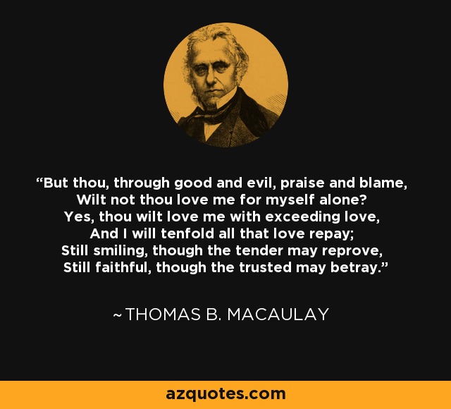 But thou, through good and evil, praise and blame, Wilt not thou love me for myself alone? Yes, thou wilt love me with exceeding love, And I will tenfold all that love repay; Still smiling, though the tender may reprove, Still faithful, though the trusted may betray. - Thomas B. Macaulay
