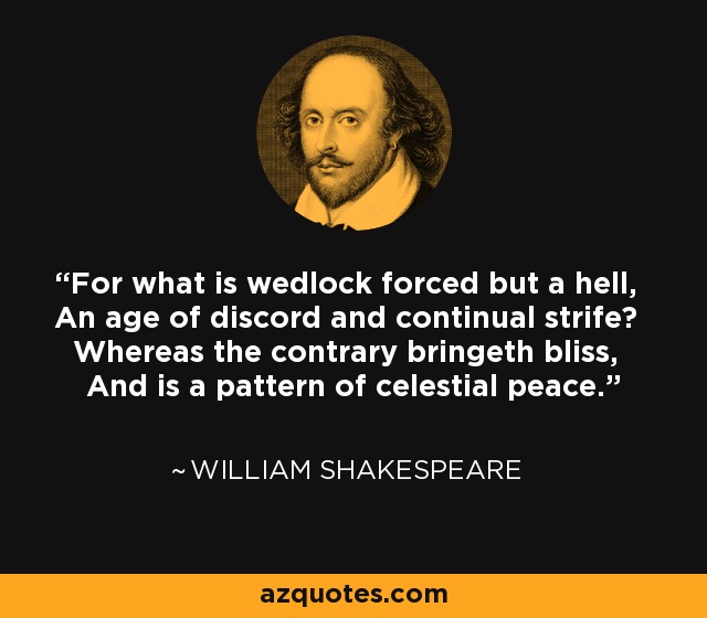 For what is wedlock forced but a hell, An age of discord and continual strife? Whereas the contrary bringeth bliss, And is a pattern of celestial peace. - William Shakespeare