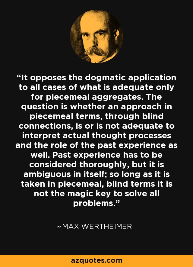 It opposes the dogmatic application to all cases of what is adequate only for piecemeal aggregates. The question is whether an approach in piecemeal terms, through blind connections, is or is not adequate to interpret actual thought processes and the role of the past experience as well. Past experience has to be considered thoroughly, but it is ambiguous in itself; so long as it is taken in piecemeal, blind terms it is not the magic key to solve all problems. - Max Wertheimer