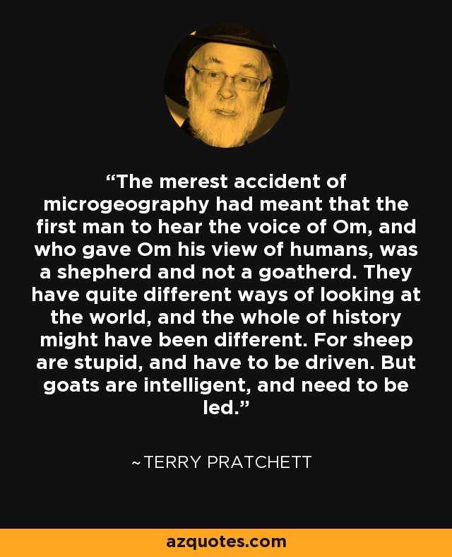 The merest accident of microgeography had meant that the first man to hear the voice of Om, and who gave Om his view of humans, was a shepherd and not a goatherd. They have quite different ways of looking at the world, and the whole of history might have been different. For sheep are stupid, and have to be driven. But goats are intelligent, and need to be led. - Terry Pratchett