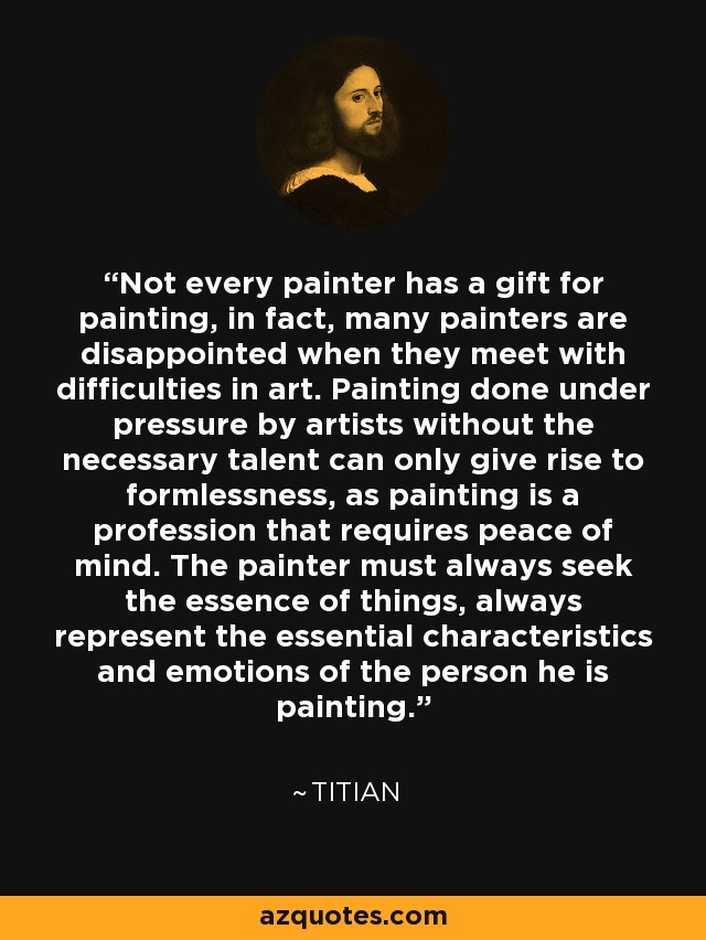 Not every painter has a gift for painting, in fact, many painters are disappointed when they meet with difficulties in art. Painting done under pressure by artists without the necessary talent can only give rise to formlessness, as painting is a profession that requires peace of mind. The painter must always seek the essence of things, always represent the essential characteristics and emotions of the person he is painting. - Titian