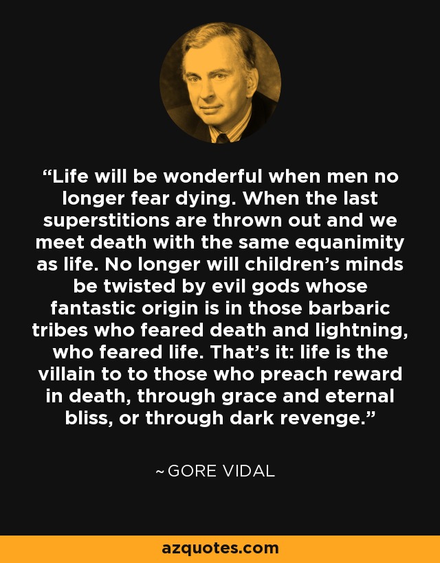 Life will be wonderful when men no longer fear dying. When the last superstitions are thrown out and we meet death with the same equanimity as life. No longer will children's minds be twisted by evil gods whose fantastic origin is in those barbaric tribes who feared death and lightning, who feared life. That's it: life is the villain to to those who preach reward in death, through grace and eternal bliss, or through dark revenge. - Gore Vidal