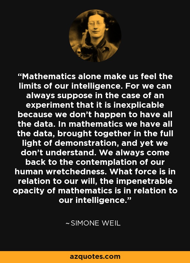 Mathematics alone make us feel the limits of our intelligence. For we can always suppose in the case of an experiment that it is inexplicable because we don't happen to have all the data. In mathematics we have all the data, brought together in the full light of demonstration, and yet we don't understand. We always come back to the contemplation of our human wretchedness. What force is in relation to our will, the impenetrable opacity of mathematics is in relation to our intelligence. - Simone Weil