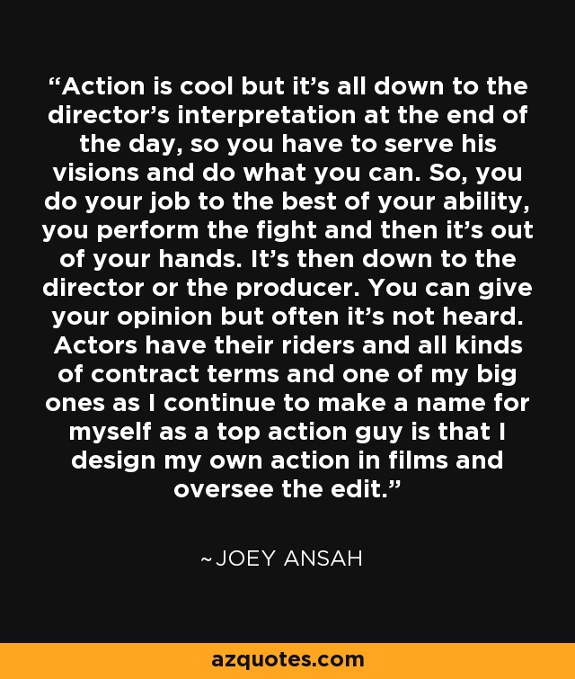 Action is cool but it's all down to the director's interpretation at the end of the day, so you have to serve his visions and do what you can. So, you do your job to the best of your ability, you perform the fight and then it's out of your hands. It's then down to the director or the producer. You can give your opinion but often it's not heard. Actors have their riders and all kinds of contract terms and one of my big ones as I continue to make a name for myself as a top action guy is that I design my own action in films and oversee the edit. - Joey Ansah