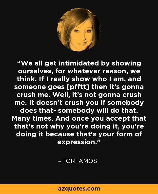 We all get intimidated by showing ourselves, for whatever reason, we think, If I really show who I am, and someone goes [pfftt] then it's gonna crush me. Well, it's not gonna crush me. It doesn't crush you if somebody does that- somebody will do that. Many times. And once you accept that that's not why you're doing it, you're doing it because that's your form of expression. - Tori Amos