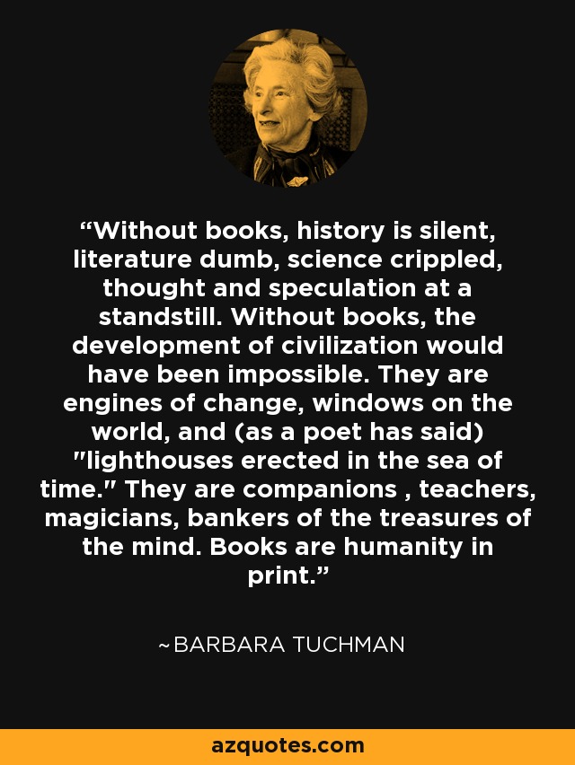 Without books, history is silent, literature dumb, science crippled, thought and speculation at a standstill. Without books, the development of civilization would have been impossible. They are engines of change, windows on the world, and (as a poet has said) 