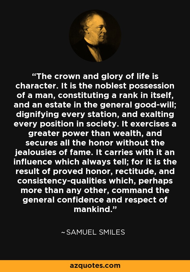The crown and glory of life is character. It is the noblest possession of a man, constituting a rank in itself, and an estate in the general good-will; dignifying every station, and exalting every position in society. It exercises a greater power than wealth, and secures all the honor without the jealousies of fame. It carries with it an influence which always tell; for it is the result of proved honor, rectitude, and consistency-qualities which, perhaps more than any other, command the general confidence and respect of mankind. - Samuel Smiles