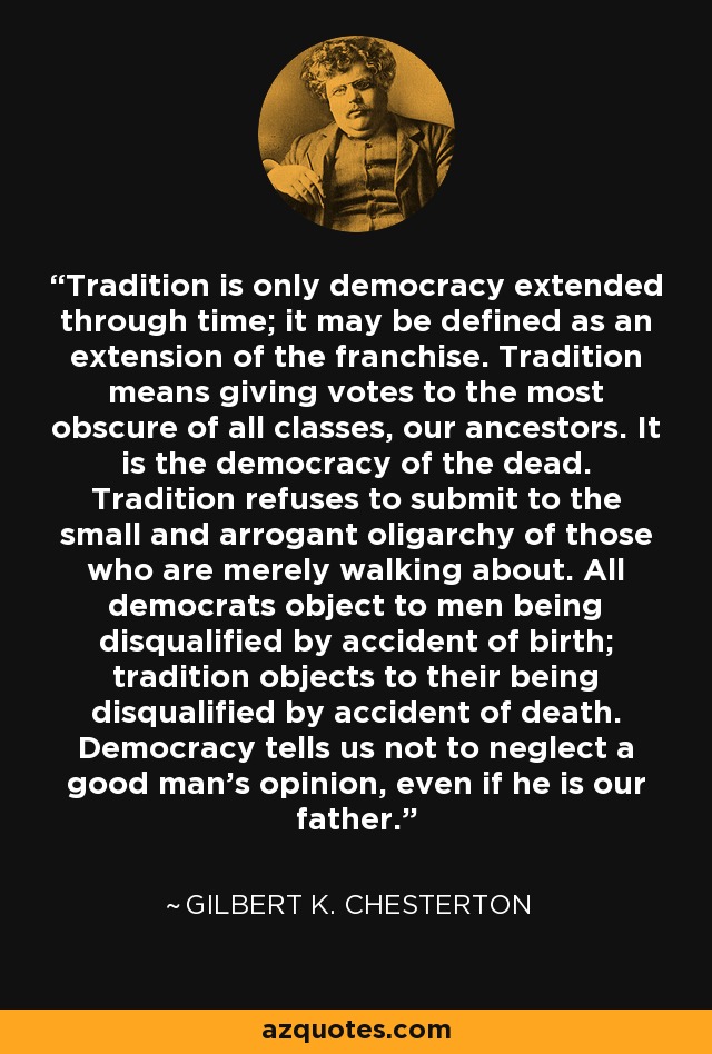 Tradition is only democracy extended through time; it may be defined as an extension of the franchise. Tradition means giving votes to the most obscure of all classes, our ancestors. It is the democracy of the dead. Tradition refuses to submit to the small and arrogant oligarchy of those who are merely walking about. All democrats object to men being disqualified by accident of birth; tradition objects to their being disqualified by accident of death. Democracy tells us not to neglect a good man's opinion, even if he is our father. - Gilbert K. Chesterton