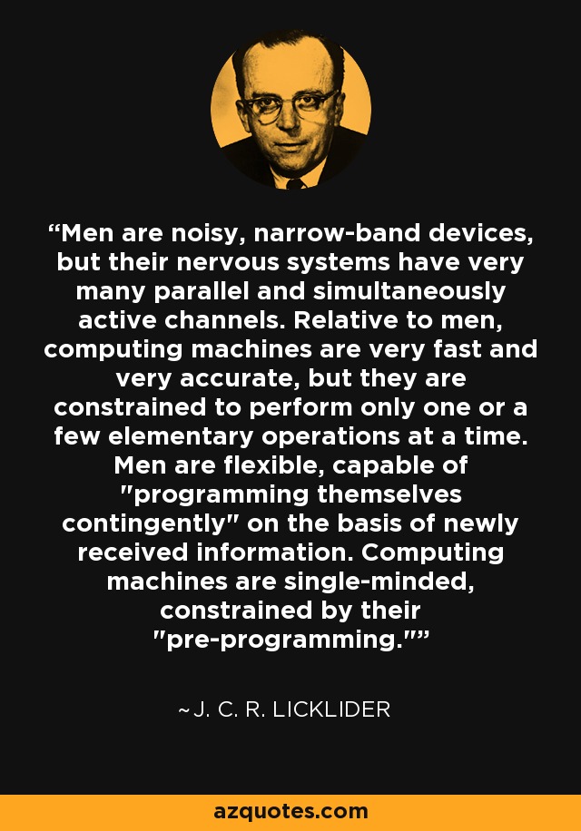 Men are noisy, narrow-band devices, but their nervous systems have very many parallel and simultaneously active channels. Relative to men, computing machines are very fast and very accurate, but they are constrained to perform only one or a few elementary operations at a time. Men are flexible, capable of 