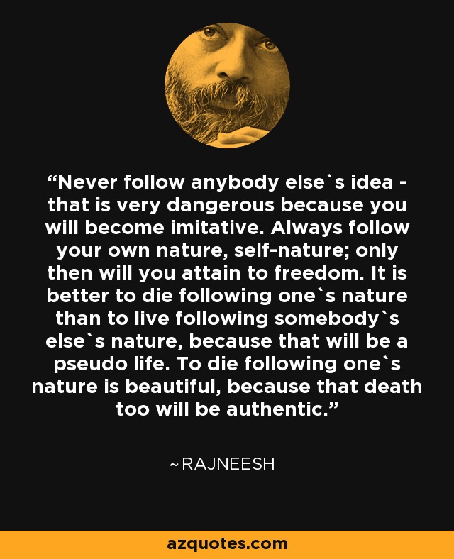 Never follow anybody else`s idea - that is very dangerous because you will become imitative. Always follow your own nature, self-nature; only then will you attain to freedom. It is better to die following one`s nature than to live following somebody`s else`s nature, because that will be a pseudo life. To die following one`s nature is beautiful, because that death too will be authentic. - Rajneesh