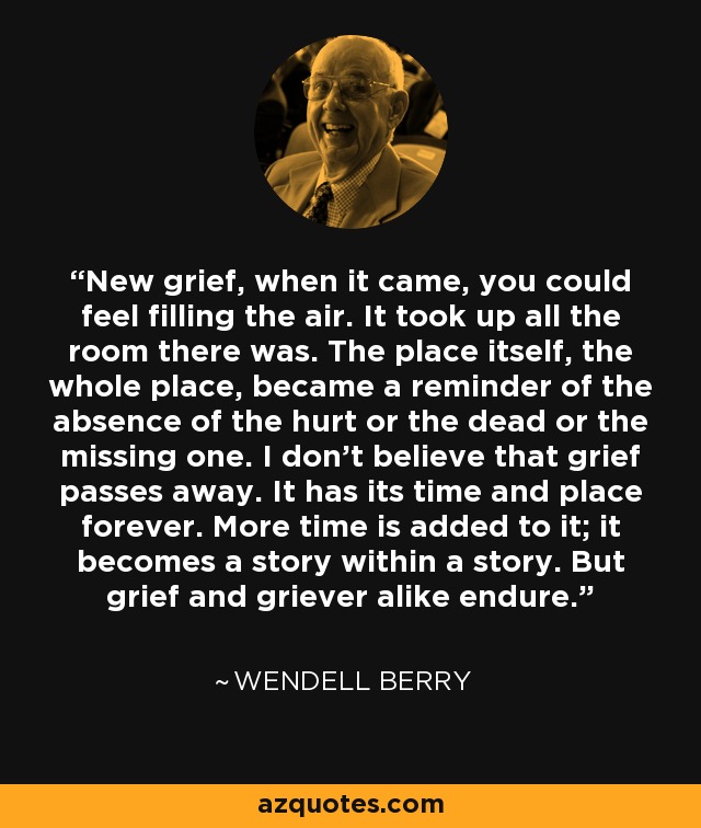 New grief, when it came, you could feel filling the air. It took up all the room there was. The place itself, the whole place, became a reminder of the absence of the hurt or the dead or the missing one. I don't believe that grief passes away. It has its time and place forever. More time is added to it; it becomes a story within a story. But grief and griever alike endure. - Wendell Berry