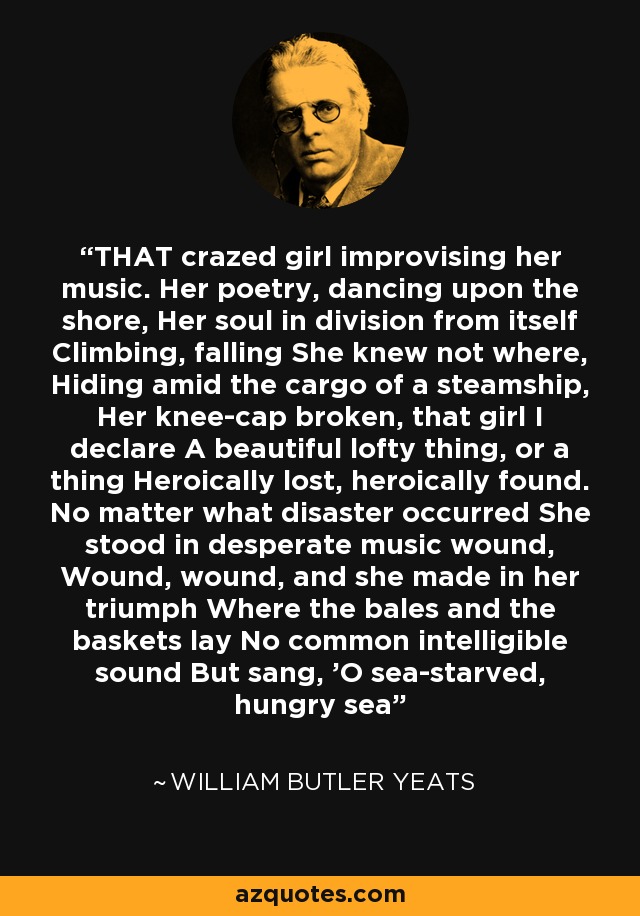 THAT crazed girl improvising her music. Her poetry, dancing upon the shore, Her soul in division from itself Climbing, falling She knew not where, Hiding amid the cargo of a steamship, Her knee-cap broken, that girl I declare A beautiful lofty thing, or a thing Heroically lost, heroically found. No matter what disaster occurred She stood in desperate music wound, Wound, wound, and she made in her triumph Where the bales and the baskets lay No common intelligible sound But sang, 'O sea-starved, hungry sea - William Butler Yeats