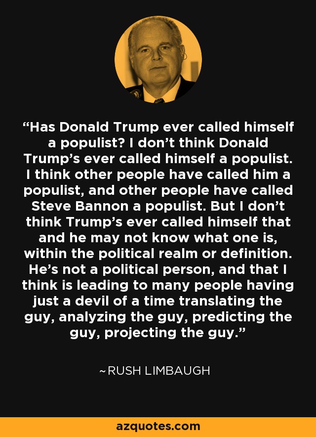 Has Donald Trump ever called himself a populist? I don't think Donald Trump's ever called himself a populist. I think other people have called him a populist, and other people have called Steve Bannon a populist. But I don't think Trump's ever called himself that and he may not know what one is, within the political realm or definition. He's not a political person, and that I think is leading to many people having just a devil of a time translating the guy, analyzing the guy, predicting the guy, projecting the guy. - Rush Limbaugh