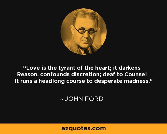 Love is the tyrant of the heart; it darkens Reason, confounds discretion; deaf to Counsel It runs a headlong course to desperate madness. - John Ford