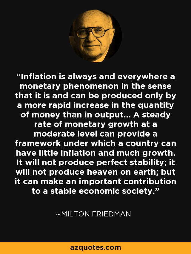 Inflation is always and everywhere a monetary phenomenon in the sense that it is and can be produced only by a more rapid increase in the quantity of money than in output... A steady rate of monetary growth at a moderate level can provide a framework under which a country can have little inflation and much growth. It will not produce perfect stability; it will not produce heaven on earth; but it can make an important contribution to a stable economic society. - Milton Friedman