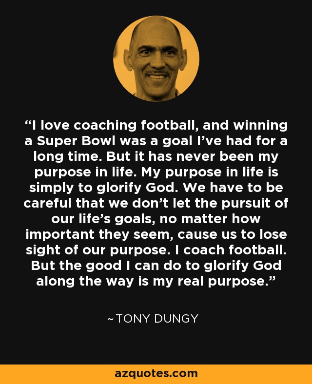 I love coaching football, and winning a Super Bowl was a goal I've had for a long time. But it has never been my purpose in life. My purpose in life is simply to glorify God. We have to be careful that we don't let the pursuit of our life's goals, no matter how important they seem, cause us to lose sight of our purpose. I coach football. But the good I can do to glorify God along the way is my real purpose. - Tony Dungy